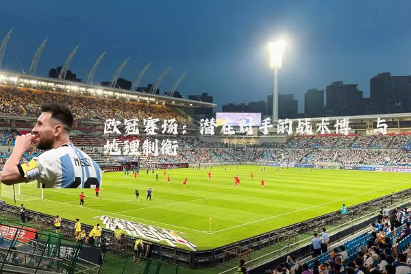 欧冠赛场:潜在对手的战术博弈与地理制衡