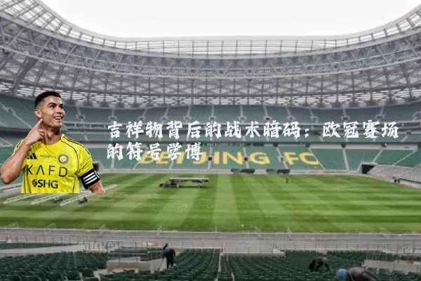 吉祥物背后的战术暗码:欧冠赛场的符号学博弈