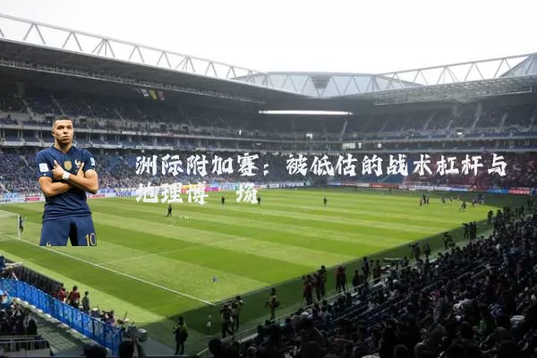 洲际附加赛:被低估的战术杠杆与地理博弈场