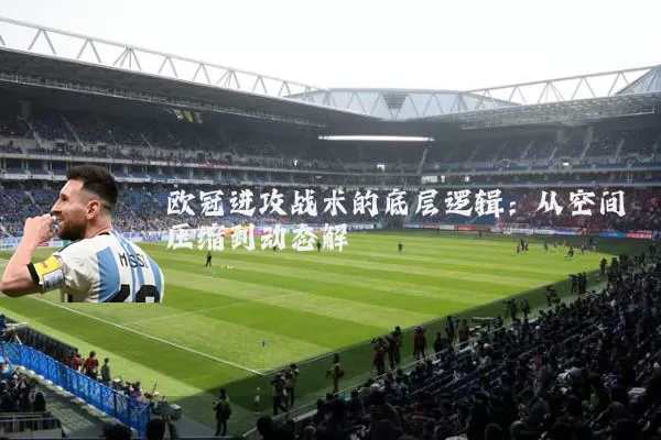 欧冠进攻战术的底层逻辑:从空间压缩到动态解耦
