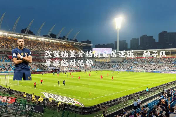 欧冠抽签分档的底层逻辑:种子队并非绝对优势