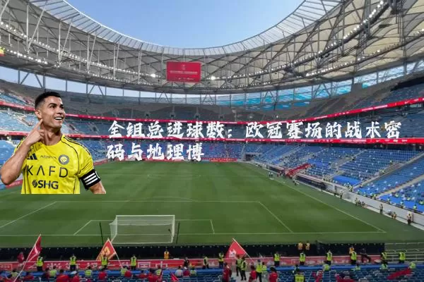 全组总进球数：欧冠赛场的战术密码与地理博弈